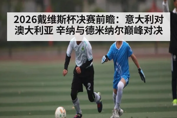 2026戴维斯杯决赛前瞻：意大利对澳大利亚 辛纳与德米纳尔巅峰对决