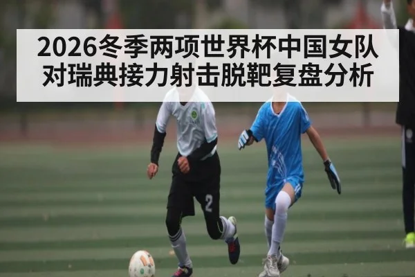 2026冬季两项世界杯中国女队对瑞典接力射击脱靶复盘分析