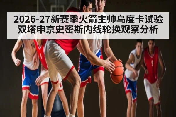 2026-27新赛季火箭主帅乌度卡试验双塔申京史密斯内线轮换观察分析